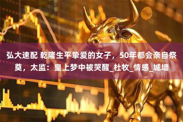 弘大速配 乾隆生平挚爱的女子，50年都会亲自祭奠，太监：皇上梦中被哭醒_杜牧_情感_城墙