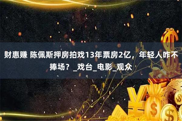财惠赚 陈佩斯押房拍戏13年票房2亿，年轻人咋不捧场？_戏台_电影_观众
