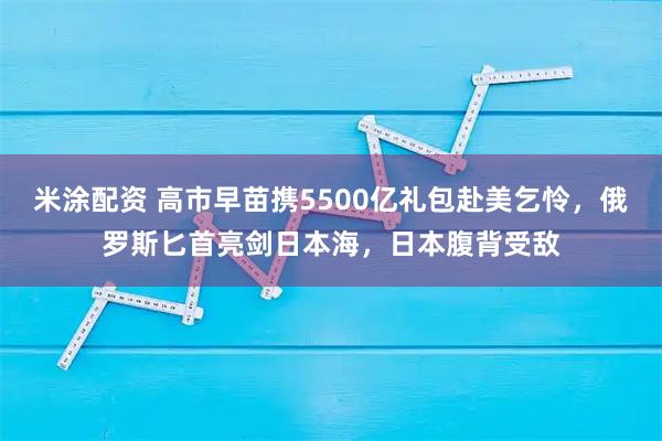 米涂配资 高市早苗携5500亿礼包赴美乞怜，俄罗斯匕首亮剑日本海，日本腹背受敌