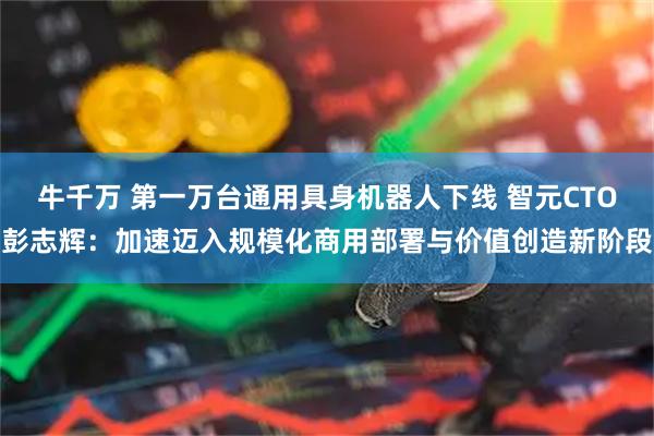 牛千万 第一万台通用具身机器人下线 智元CTO彭志辉：加速迈入规模化商用部署与价值创造新阶段