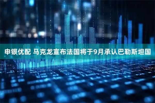 申银优配 马克龙宣布法国将于9月承认巴勒斯坦国