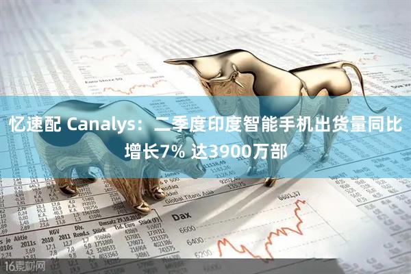 忆速配 Canalys：二季度印度智能手机出货量同比增长7% 达3900万部