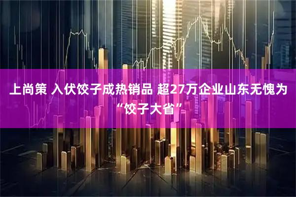 上尚策 入伏饺子成热销品 超27万企业山东无愧为“饺子大省”