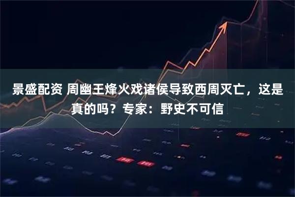 景盛配资 周幽王烽火戏诸侯导致西周灭亡，这是真的吗？专家：野史不可信