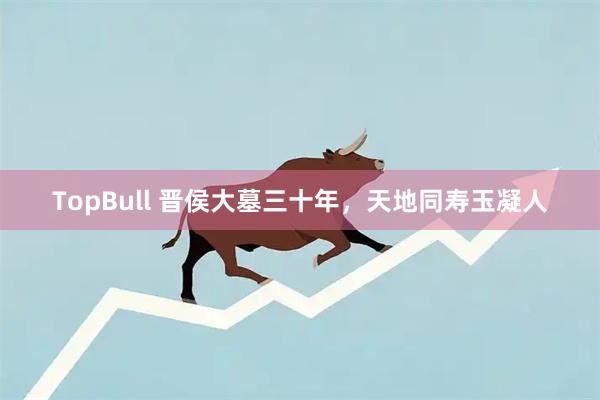 TopBull 晋侯大墓三十年，天地同寿玉凝人