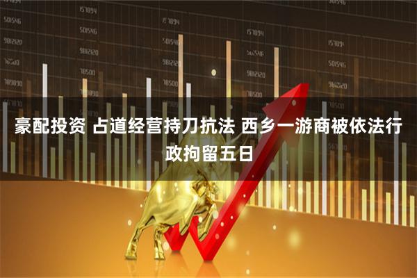 豪配投资 占道经营持刀抗法 西乡一游商被依法行政拘留五日