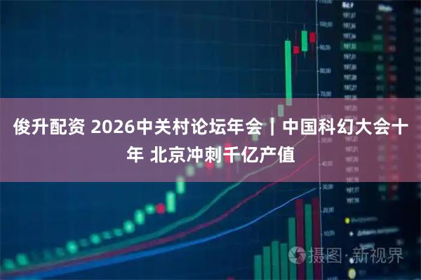 俊升配资 2026中关村论坛年会｜中国科幻大会十年 北京冲刺千亿产值