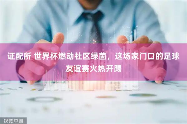 证配所 世界杯燃动社区绿茵，这场家门口的足球友谊赛火热开踢