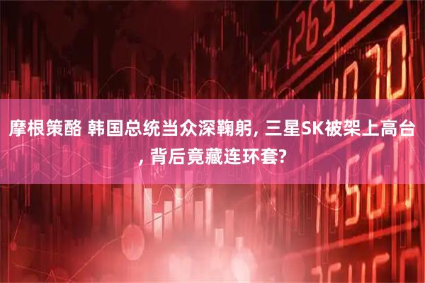 摩根策酪 韩国总统当众深鞠躬, 三星SK被架上高台, 背后竟藏连环套?
