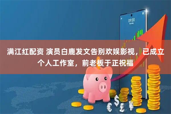 满江红配资 演员白鹿发文告别欢娱影视，已成立个人工作室，前老板于正祝福
