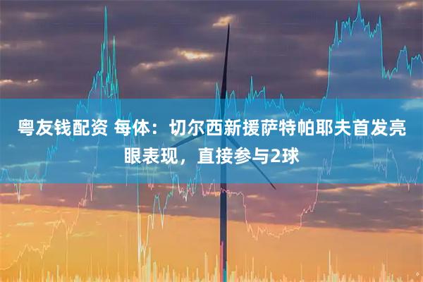 粤友钱配资 每体：切尔西新援萨特帕耶夫首发亮眼表现，直接参与2球