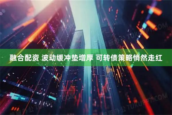 融合配资 波动缓冲垫增厚 可转债策略悄然走红