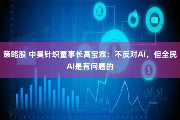 策略股 中昊针织董事长高宝霖：不反对AI，但全民AI是有问题的